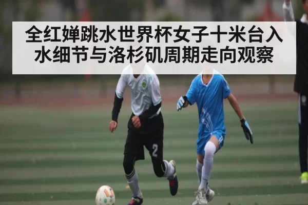 全红婵跳水世界杯女子十米台入水细节与洛杉矶周期走向观察